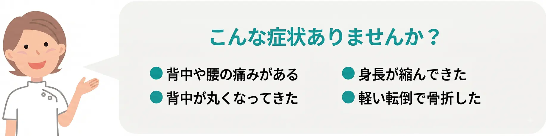 こんな症状ありませんか？ ●背中や腰の痛みがある ●背中が丸くなってきた ●身長が縮んできた ●軽い転倒で骨折した