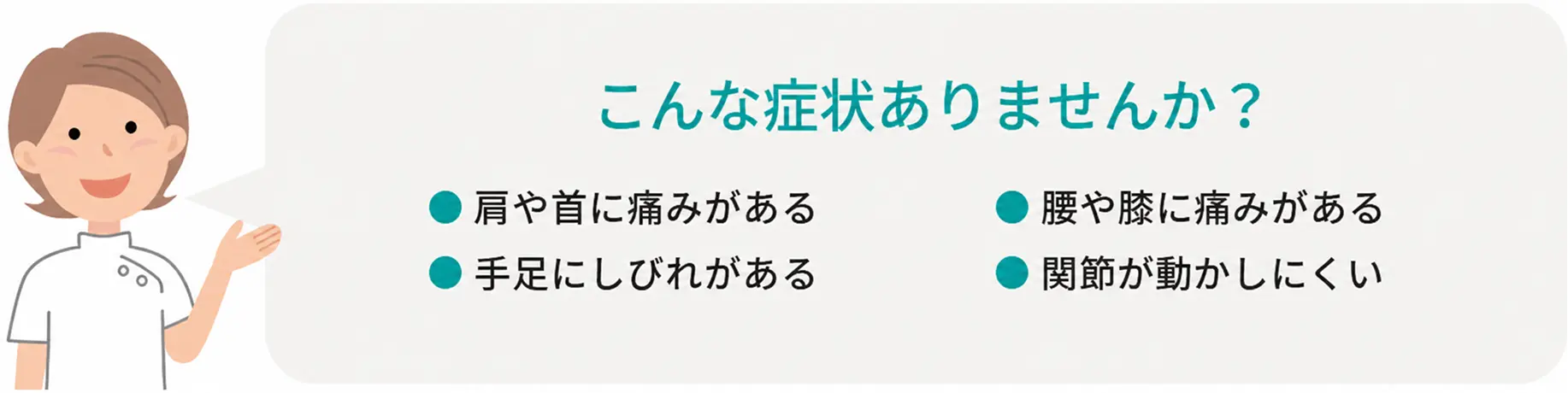 こんな症状ありませんか？ ●肩や首に痛みがある ●手足にしびれがある ●腰や膝に痛みがある ●関節が動かしにくい