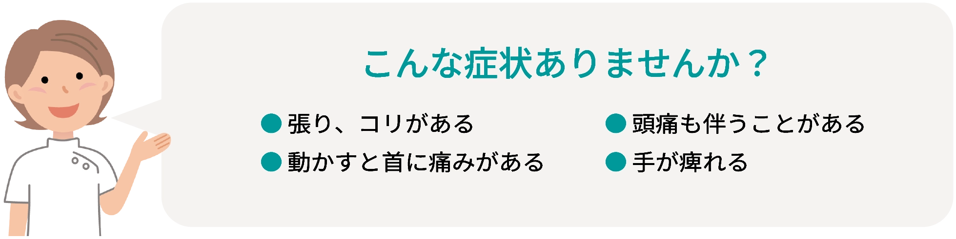 こんな症状ありませんか？ ●張り、コリがある ●頭痛も伴うことがある ●動かすと首に痛みがある ●手が痺れる
