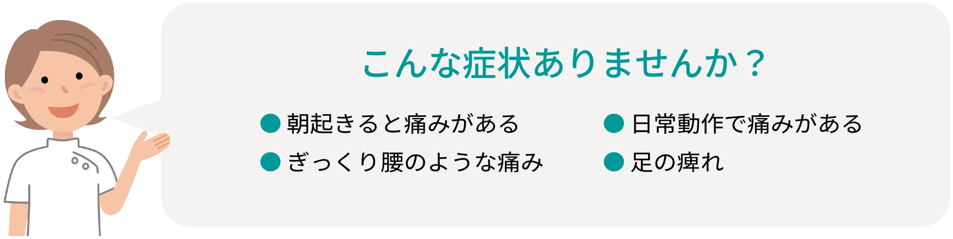 こんな症状ありませんか？ ●朝起きると痛みがある ●ぎっくり腰のような痛み ●日常動作で痛みがある ●足の痺れ 
