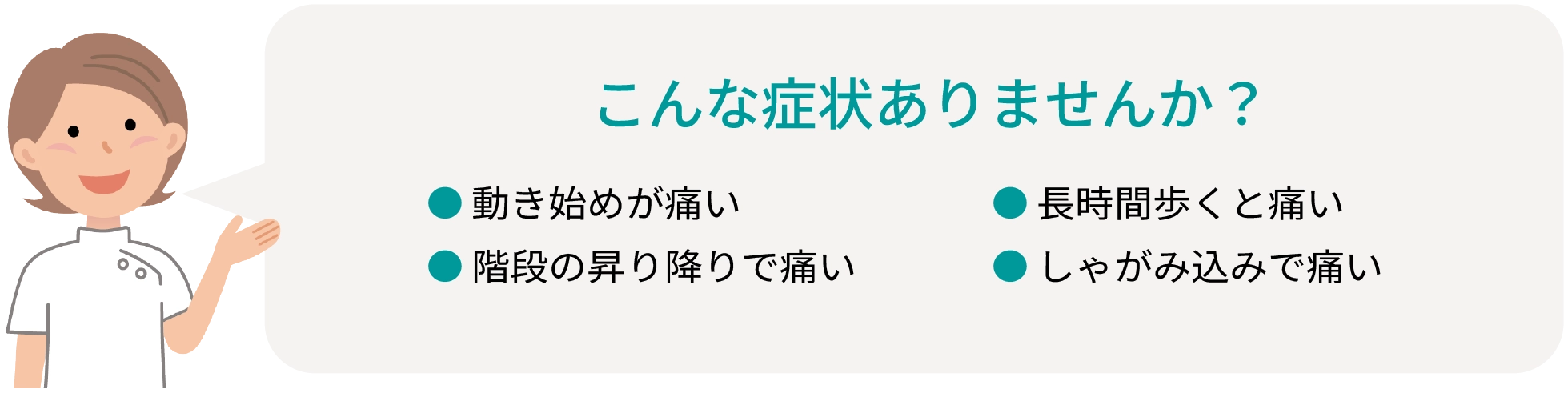 こんな症状ありませんか？ ●動き始めが痛い ●階段の昇り降りで痛い ●長時間歩くと痛い ●しゃがみ込みで痛い