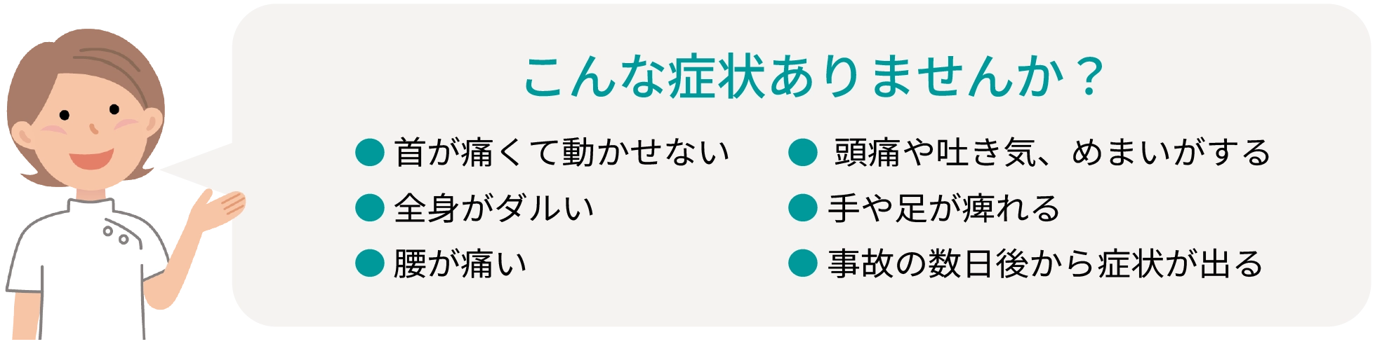 こんな症状ありませんか？ ●首が痛くて動かせない ●全身がダルい ●腰が痛い ●頭痛や吐き気、めまいがする ●手や足が痺れる ●事故の数日後から症状が出る